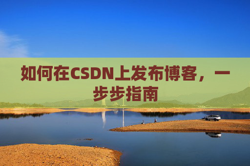如何在CSDN上发布博客,一步步指南 如何在CSDN上发布博客,一步步指南